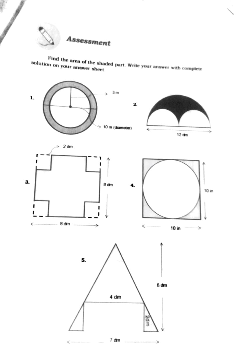 Assessment
Find the area of the shaded part. Write your answer with complete
solution on your answer sheet.
3m
1.
2.
> 10 m (điameter)
12 dm
2 dm
3.
8 dm
10 n
8 dm
10 in
5.
6 dm
4 dm
7 dm
