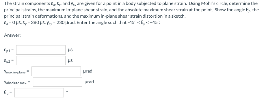 The strain components ɛx, Ey, and yxy are given for a point in a body subjected to plane strain. Using Mohr's circle, determine the
principal strains, the maximum in-plane shear strain, and the absolute maximum shear strain at the point. Show the angle 0p, the
principal strain deformations, and the maximum in-plane shear strain distortion in a sketch.
Ex = 0 HE, ɛy = 380 µɛ, Yxy = 230 µrad. Enter the angle such that -45° s 0,s+45°.
Answer:
Ep1 =
με
Ep2 =
με
Ymax in-plane =
prad
Yabsolute max. =
prad
0, =
