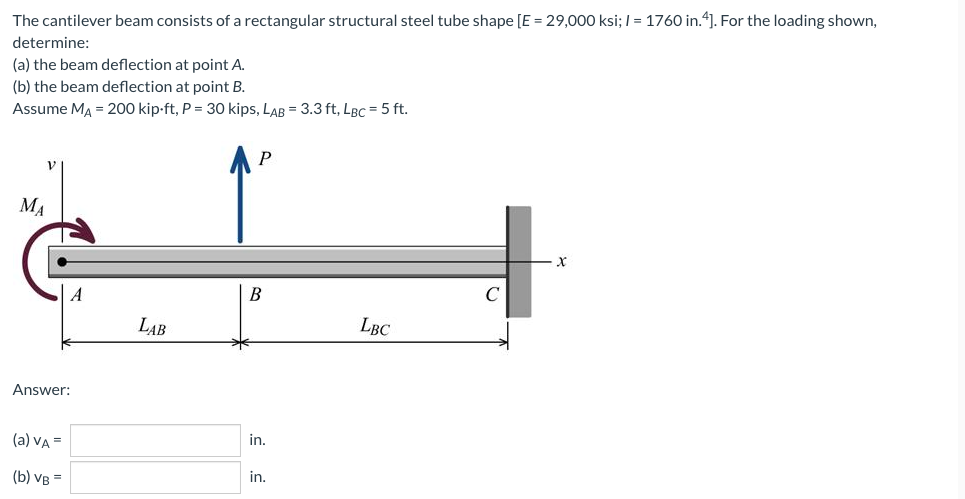 The cantilever beam consists of a rectangular structural steel tube shape [E = 29,000 ksi; I = 1760 in.“]. For the loading shown,
determine:
(a) the beam deflection at point A.
(b) the beam deflection at point B.
Assume MA = 200 kip-ft, P = 30 kips, LAB = 3.3 ft, LBc = 5 ft.
MA
A
В
C
LAB
LBC
Answer:
(a) VA =
in.
(b) VB =
in.

