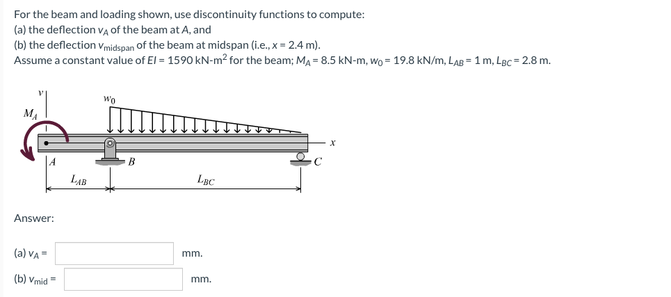 For the beam and loading shown, use discontinuity functions to compute:
(a) the deflection vĄ of the beam at A, and
(b) the deflection vmidspan of the beam at midspan (i.e., x = 2.4 m).
Assume a constant value of El = 1590 kN-m2 for the beam; MA = 8.5 kN-m, wo = 19.8 kN/m, LAB =1 m, LBC = 2.8 m.
Wo
M.
B
LAB
LBC
Answer:
(a) VA =
mm.
mm.
(b) Vmid =
