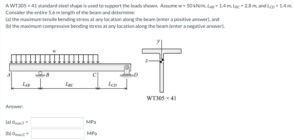 A WT305 x 41 standard steel shape is used to support the loads shown. Assume w = 50 kN/m, LAB = 1.4 m, LBc = 2.8 m, and LCD = 1.4 m.
Consider the entire 5.6 m length of the beam and determine:
(a) the maximum tensile bending stress at any location along the beam (enter a positive answer), and
(b) the maximum compressive bending stress at any location along the beam (enter a negative answer).
y
В
LAB
LBC
LCD
WT305 x 41
Answer:
(a) Omax,T =
MPа
(b) Omax,C =
MPa
