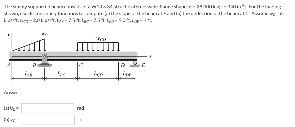 The simply supported beam consists of a W14 x 34 structural steel wide-flange shape [E = 29,000 ksi; / = 340 in.“). For the loading
shown, use discontinuity functions to compute (a) the slope of the beam at E and (b) the deflection of the beam at C. Assume wo = 6
kips/ft, wcD = 2.0 kips/ft, LaB = 7.5 ft, LBc = 7.5 ft, LcD = 9.0 ft, LDE = 4 ft.
wo
WCD
A
C
D
LAB
LBC
LCD
LDE
Answer:
(a) OE =
rad
(b) vc =
in.
