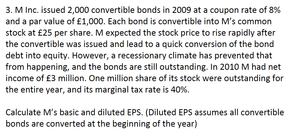 3. M Inc. issued 2,000 convertible bonds in 2009 at a coupon rate of 8%
and a par value of £1,000. Each bond is convertible into M's common
stock at £25 per share. M expected the stock price to rise rapidly after
the convertible was issued and lead to a quick conversion of the bond
debt into equity. However, a recessionary climate has prevented that
from happening, and the bonds are still outstanding. In 2010M had net
income of £3 million. One million share of its stock were outstanding for
the entire year, and its marginal tax rate is 40%.
Calculate M's basic and diluted EPS. (Diluted EPS assumes all convertible
bonds are converted at the beginning of the year)
