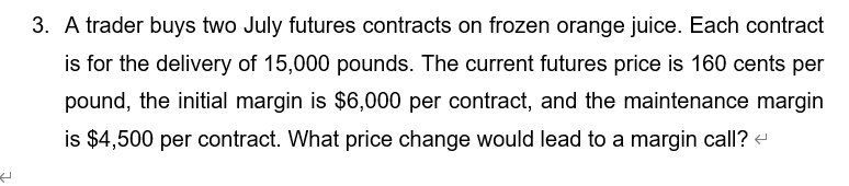 3. A trader buys two July futures contracts on frozen orange juice. Each contract
is for the delivery of 15,000 pounds. The current futures price is 160 cents per
pound, the initial margin is $6,000 per contract, and the maintenance margin
is $4,500 per contract. What price change would lead to a margin call? -
