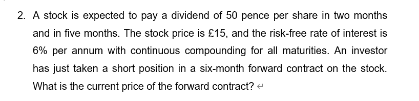 2. A stock is expected to pay a dividend of 50 pence per share in two months
and in five months. The stock price is £15, and the risk-free rate of interest is
6% per annum with continuous compounding for all maturities. An investor
has just taken a short position in a six-month forward contract on the stock.
What is the current price of the forward contract? +

