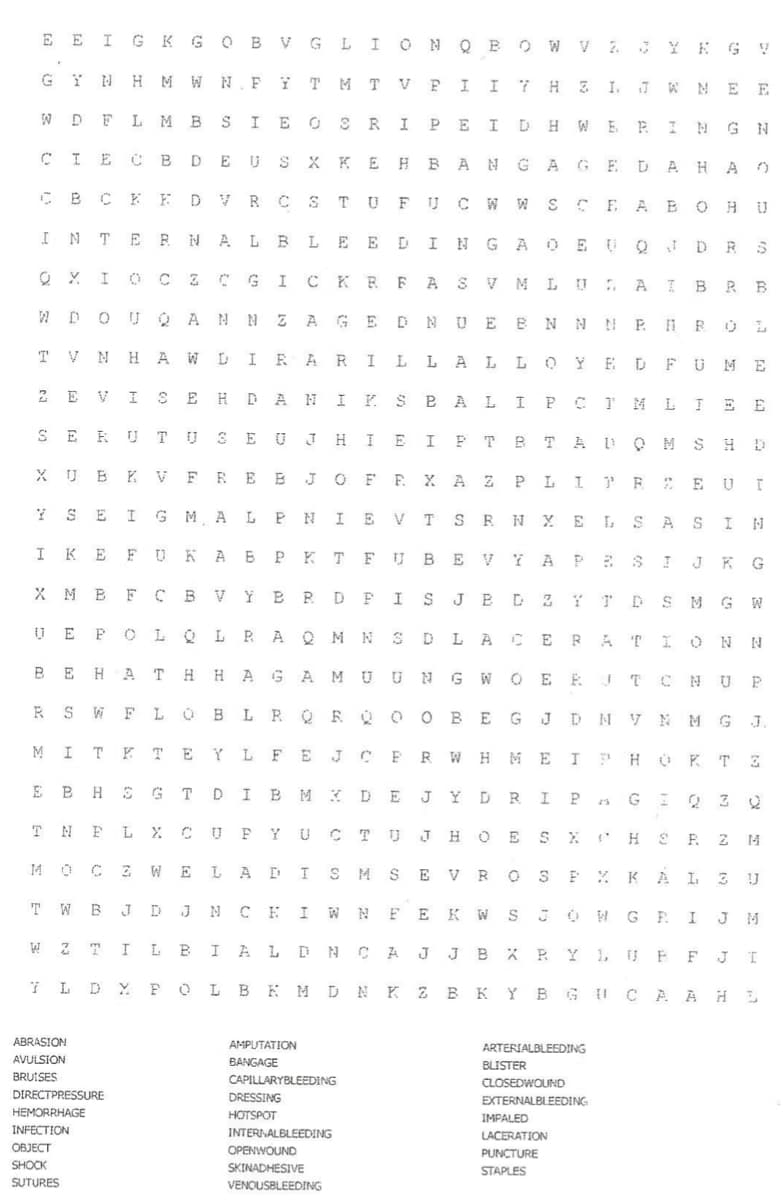 ARTERIALBLEEDING
E E I G K GO B VGLI ON O B OW V 2 YE G V
GY N H M W N.F ĭ T M T V P I I 7 H 3 I J W ME E
W D F L M B S IE O S RIP E I D H W E E ING N
CIE C BDE US X K E HB ANGA GED AHA O
CB CK EDVR CSTU FUCW W S CE A BOH U
INTE RNAL BLEE DING A O E U QJDR S
Q Y I O CZC G ICKR FAS V M LU A I BRB
W DO U O ANN Z AG E DN UE B N N NP HR OL
TV N H A WDI RARI L L A L LOYE DFUM E
2 E VI SE H D ANIK SBAL IPCI MLIE E
SE KUTUSE UJHI E IFT BTA L Q M SH D
X U B K V FR E E JO F E X A Z P L I E : E U T
I SE I G M AL PNIE VTSR N XE L SAS I N
KE FU KA B P KT FUBEVI APE S I JK G
X M B F C BV ÝE R D FIS J EDZ Ý r D SM G W
U E P O LQLRAQ M NSD LA CE RAT ION N
E HAT H H A GAMU UNG WOE R !TC N UP
R S W FLOBLRQRQ o O BE GJDM V NMG J.
M
I TKT E Y LF EJCE RW HM E IPH O K TE
E B HS GT DI EMK D E JYD RIPA GIQ Z 2
TNEL X C
UP YU CTU JH OE SX H S R Z 4
14 O C Z WELA DIS M SE VR OSEX KAL 3 U
T W BJ D J N C EIW N FEKW S OH G EI J M
W Z 7 I LBI A LDN C A
JBXR YLU EFJI
J
LDYF OL B K MDN K Z BK Y B
G I C A A HE
ABRASION
AMPUTATION
AVULSION
BANGAGE
BLISTER
BRUISES
CAPILLARYBLEEDING
CLOSEDWOUND
DIRECTPRESSURE
DRESSING
EXTERNALBLEEDING
HEMORRHAGE
HOTSPOT
IMPALED
INFECTIO
INTERINALBLEEDING
LACERATION
OBJECT
OPENWOUND
PUNCTURE
SHOCK
SKINADHESIVE
STAPLES
SUTURES
VENQUSBLEEDING
E
