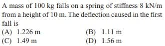 A mass of 100 kg falls on a spring of stiffness 8 kN/m
from a height of 10 m. The deflection caused in the first
fall is
(A) 1.226 m
(C) 1.49 m
(B) 1.11 m
(D) 1.56 m
