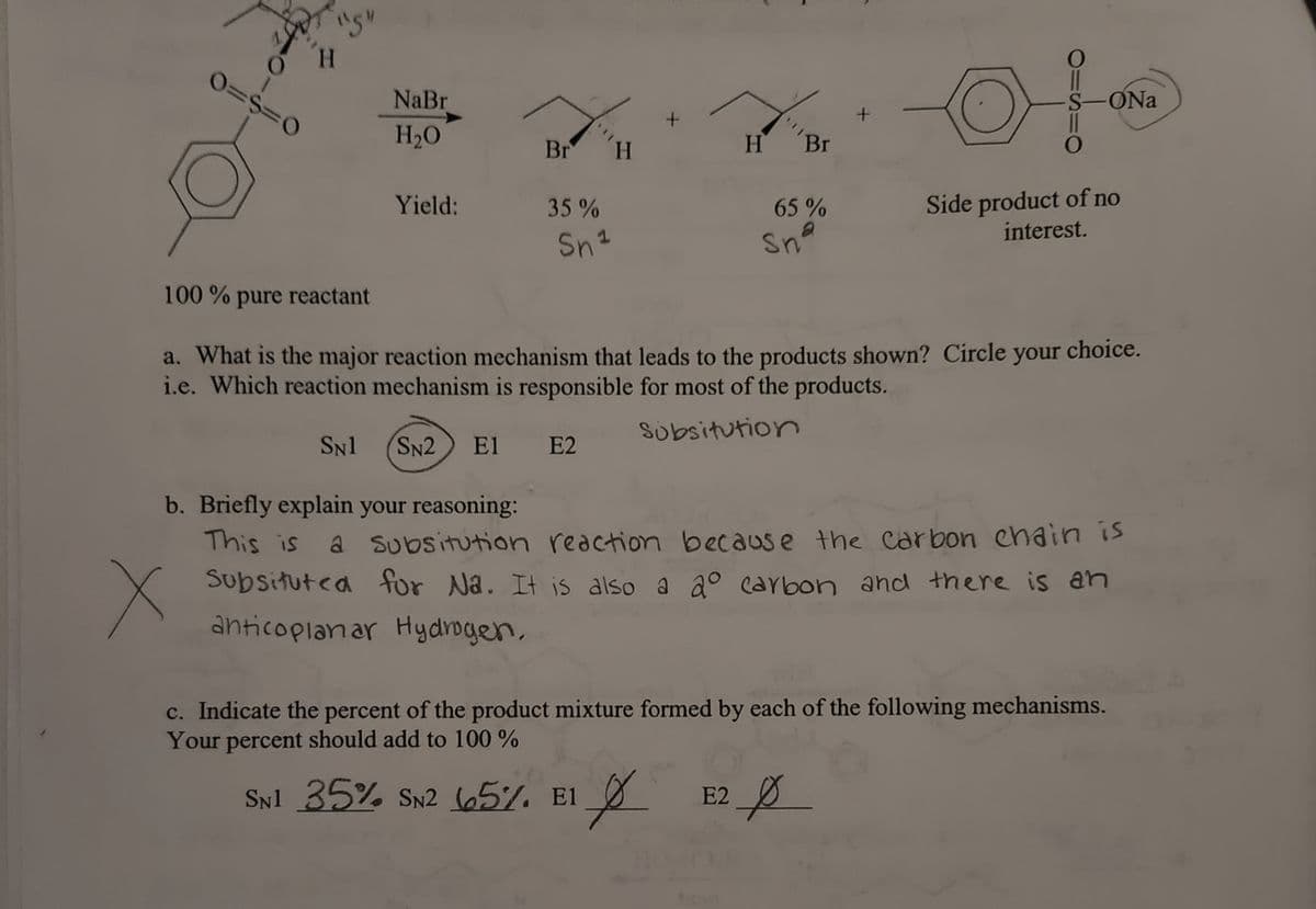 Go
x
"5"
H
0=$=0
NaBr
H₂O
Yield:
Br
35%
Sn ¹
H
+
H
Br
65%
Sna
100% pure reactant
a. What is the major reaction mechanism that leads to the products shown? Circle
i.e. Which reaction mechanism is responsible for most of the products.
Subsitution
SN1 SN2 E1 E2
O
SNI 35% SN2 65%. E1 E2 p
El
p
S-ONa
O
Side product of no
interest.
b. Briefly explain your reasoning:
This is
a subsitution reaction because the carbon chain is
Subsituted for Na. It is also a aº carbon and there is an
anticoplanar Hydrogen,
your choice.
c. Indicate the percent of the product mixture formed by each of the following mechanisms.
Your percent should add to 100%
