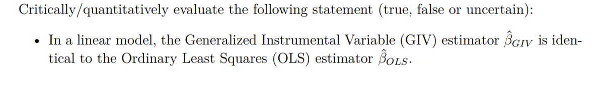 Critically/quantitatively evaluate the following statement (true, false or uncertain):
• In a linear model, the Generalized Instrumental Variable (GIV) estimator BGIV is iden-
tical to the Ordinary Least Squares (OLS) estimator BoLS.
