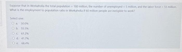 Suppose that in Workaholia the total population = 180 million, the number of unemployed = 5 million, and the labor force = S5 million.
What is the employment to population ratio in Workaholia if 60 million people are ineligible to work?
Select one:
O a. 50.0%
O b. 55.5%
Oc 61.2%
O d. 41.7%
O e. 68.4%
