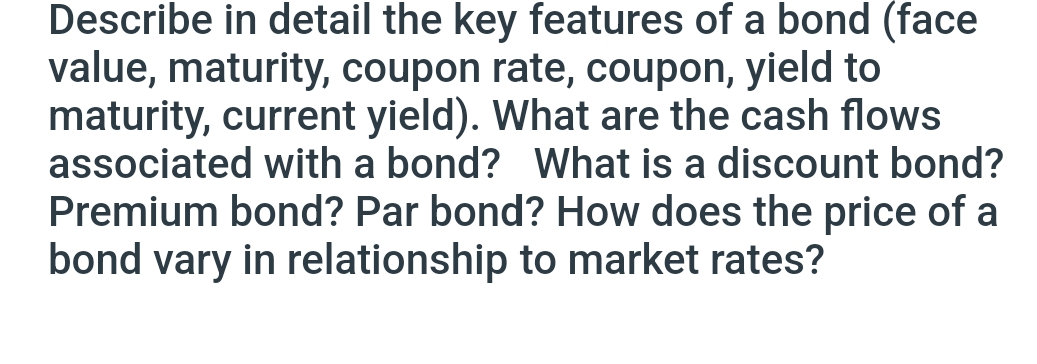 Describe in detail the key features of a bond (face
value, maturity, coupon rate, coupon, yield to
maturity, current yield). What are the cash flows
associated with a bond? What is a discount bond?
Premium bond? Par bond? How does the price of a
bond vary in relationship to market rates?