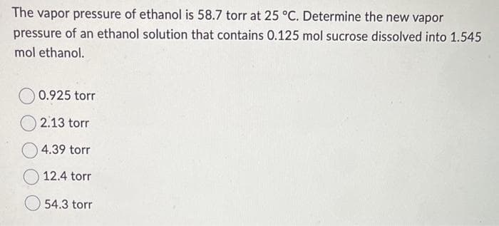 The vapor pressure of ethanol is 58.7 torr at 25 °C. Determine the new vapor
pressure of an ethanol solution that contains 0.125 mol sucrose dissolved into 1.545
mol ethanol.
0.925 torr
2.13 torr
4.39 torr
12.4 torr
54.3 torr