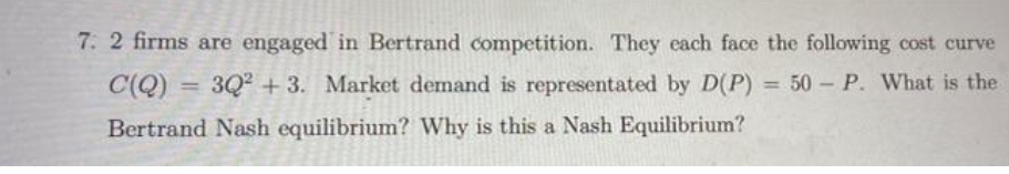 7. 2 firms are engaged in Bertrand competition. They each face the following cost curve
C(Q) = 3Q² +3. Market demand is representated by D(P) = 50 - P. What is the
Bertrand Nash equilibrium? Why is this a Nash Equilibrium?