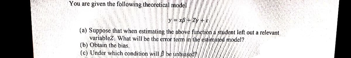 You are given the following theoretical model
y=xB+ Zy+E
(a) Suppose that when estimating the above function a student left out a relevant
variableZ. What will be the error term in the estimated model?
(b) Obtain the bias.
(c) Under which condition will be unbiased?