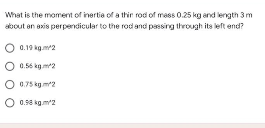What is the moment of inertia of a thin rod of mass 0.25 kg and length 3 m
about an axis perpendicular to the rod and passing through its left end?
O 0.19 kg.m^2
O 0.56 kg.m^2
O 0.75 kg.m^2
O 0.98 kg.m^2