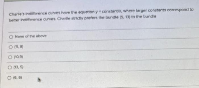 Charlie's Indifference curves have the equation y constant/x, where larger constants correspond to
better indifference curves. Charlle strictly prefers the bundle (5, 13) to the bundle
O None of the above
O (11,8)
(10,9)
O (13,5)
O (6,6)