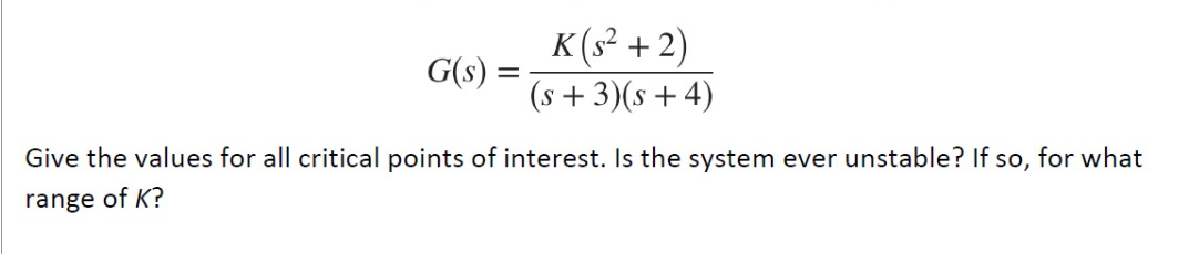 G(s)
=
K(s²+2)
(s + 3)(s + 4)
Give the values for all critical points of interest. Is the system ever unstable? If so, for what
range of K?