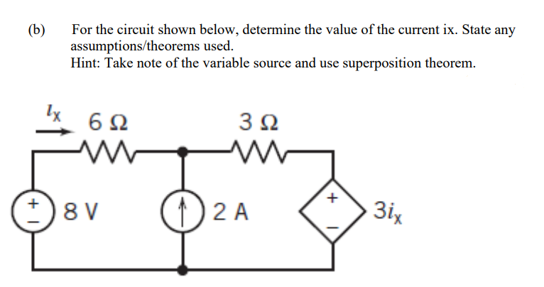 For the circuit shown below, determine the value of the current ix. State any
assumptions/theorems used.
Hint: Take note of the variable source and use superposition theorem.
(b)
6Ω
3Ω
8 V
) 2 A
3ix
+
+

