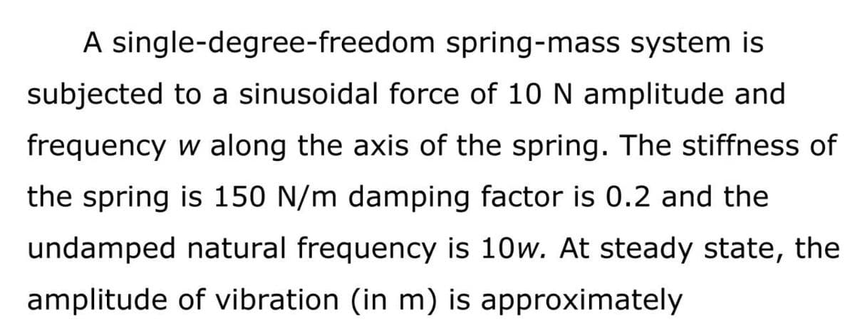 A single-degree-freedom
spring-mass system is
subjected to a sinusoidal force of 10 N amplitude and
frequency w along the axis of the spring. The stiffness of
the spring is 150 N/m damping factor is 0.2 and the
undamped natural frequency is 10w. At steady state, the
amplitude of vibration (in m) is approximately
