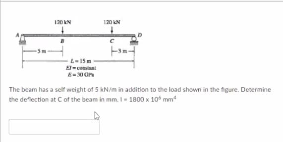 120 kN
120 kN
L-15 m
El = constant
E- 30 GPa
The beam has a self weight of 5 kN/m in addition to the load shown in the figure. Determine
the deflection at Cof the beam in mm. I - 1800 x 10° mm4
