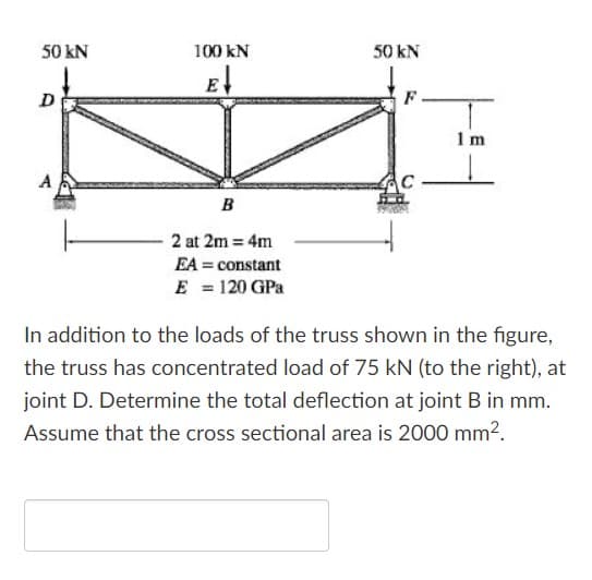 50 kN
100 kN
50 kN
E
D
F
1 m
B
2 at 2m = 4m
EA = constant
E = 120 GPa
In addition to the loads of the truss shown in the figure,
the truss has concentrated load of 75 kN (to the right), at
joint D. Determine the total deflection at joint B in mm.
Assume that the cross sectional area is 2000 mm2.
