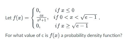 Let f(x) =
0,
C:C
²+1'
0,
if x ≤ 0
if
0<x<√e-1.
if x ≥ √e-1
For what value of c is f(x) a probability density function?