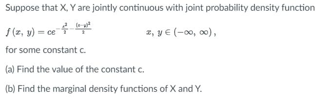 Suppose that X, Y are jointly continuous with joint probability density function
f (x, y) = ce ² (²
2
x, y = (-∞0, ∞0),
for some constant c.
(a) Find the value of the constant c.
(b) Find the marginal density functions of X and Y.