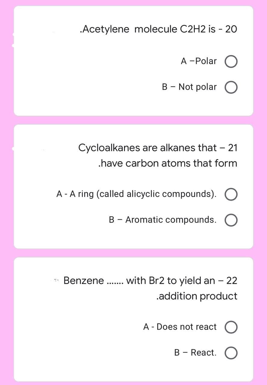 .Acetylene molecule C2H2 is - 20
A -Polar O
B - Not polar O
Cycloalkanes are alkanes that - 21
.have carbon atoms that form
A - A ring (called alicyclic compounds). O
B - Aromatic compounds. O
Benzene
with Br2 to yield an - 22
.addition product
A - Does not react O
B - React. O
.......