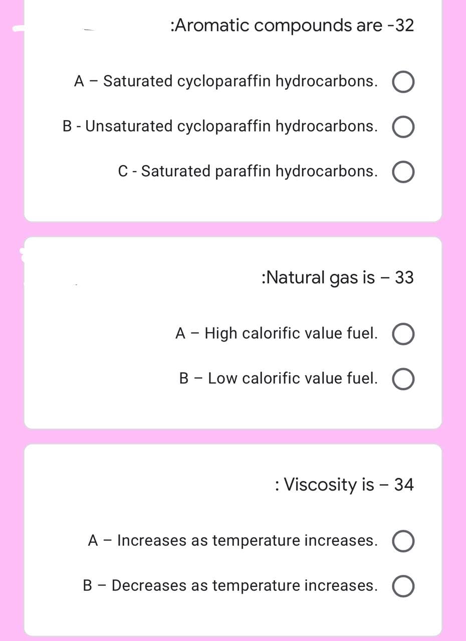 :Aromatic compounds are -32
A - Saturated cycloparaffin hydrocarbons. O
B - Unsaturated cycloparaffin hydrocarbons. O
C - Saturated paraffin hydrocarbons. O
:Natural gas is - 33
A - High calorific value fuel. O
B - Low calorific value fuel. O
: Viscosity is - 34
A - Increases as temperature increases.
B - Decreases as temperature increases. O
