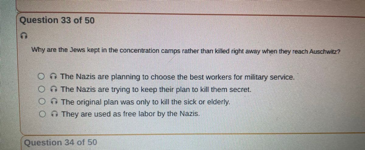 Question 33 of 50
(E
Why are the Jews kept in the concentration camps rather than killed right away when they reach Auschwitz?
The Nazis are planning to choose the best workers for military service.
On The Nazis are trying to keep their plan to kill them secret.
The original plan was only to kill the sick or elderly.
They are used as free labor by the Nazis.
Question 34 of 50