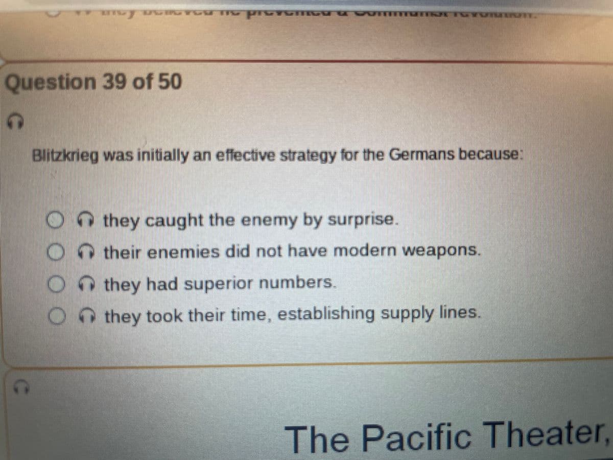 Question 39 of 50
G
IT UGYOM THE pres
000
MUTTGYUIOINT
Blitzkrieg was initially an effective strategy for the Germans because:
they caught the enemy by surprise.
their enemies did not have modern weapons.
they had superior numbers.
they took their time, establishing supply lines.
The Pacific Theater,