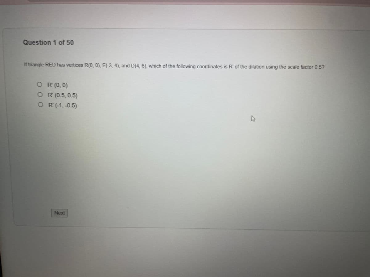 Question 1 of 50
If triangle RED has vertices R(0, 0), E(-3, 4), and D(4, 6), which of the following coordinates is R' of the dilation using the scale factor 0.5?
OR' (0,0)
OR (0.5, 0.5)
OR (-1,-0.5)
Next
A