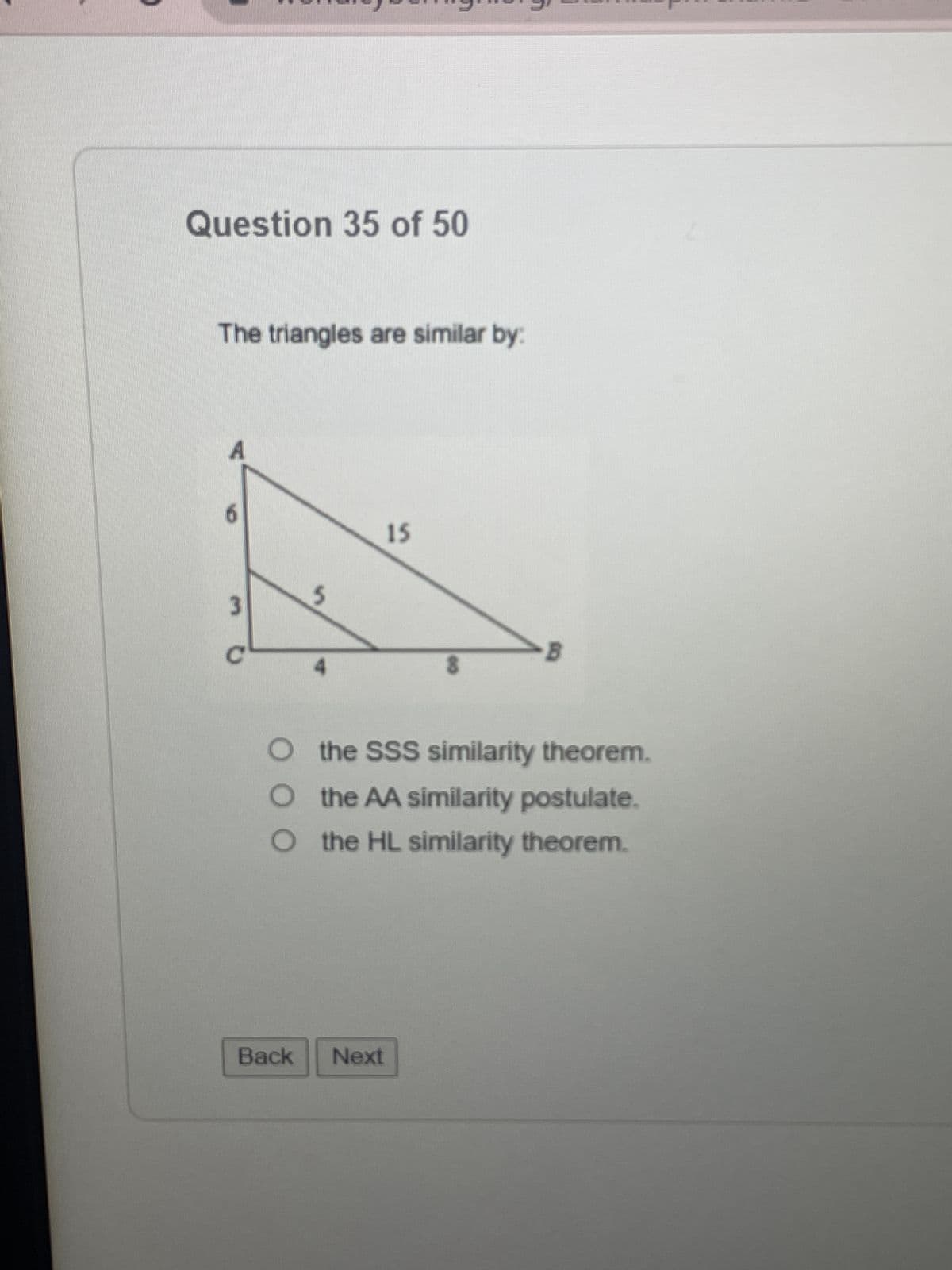 Question 35 of 50
The triangles are similar by:
3
Back
15
O the SSS similarity theorem.
the AA similarity postulate.
O the HL similarity theorem.
Next
B