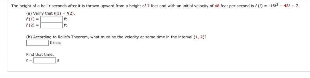 The height of a ball t seconds after it is thrown upward from a height of 7 feet and with an initial velocity of 48 feet per second is f (t) = -16t2 + 48t + 7.
(a) Verify that f(1) = f(2).
f(1) =
ft
f(2)=
ft
(b) According to Rolle's Theorem, what must be the velocity at some time in the interval (1, 2)?
ft/sec
Find that time.
t =