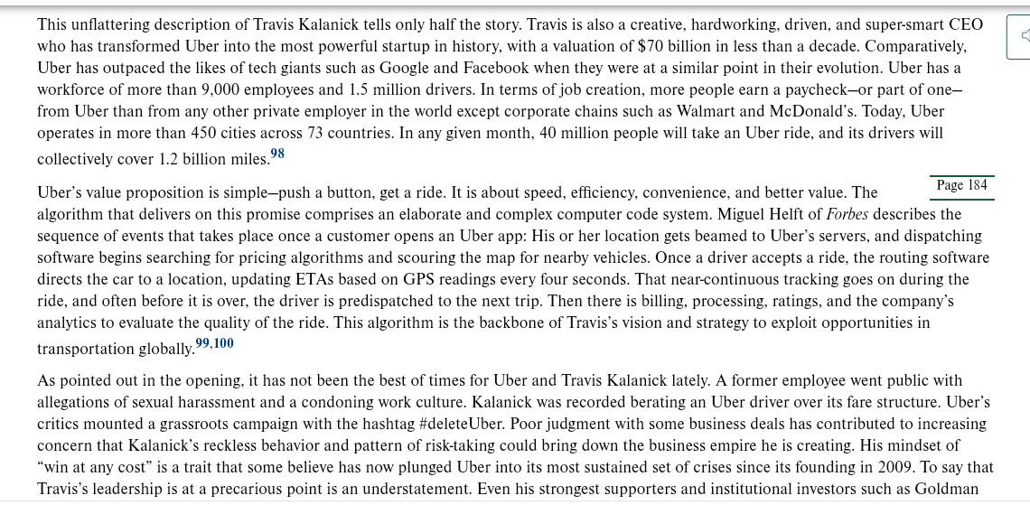 C
This unflattering description of Travis Kalanick tells only half the story. Travis is also a creative, hardworking, driven, and super-smart CEO
who has transformed Uber into the most powerful startup in history, with a valuation of $70 billion in less than a decade. Comparatively,
Uber has outpaced the likes of tech giants such as Google and Facebook when they were at a similar point in their evolution. Uber has a
workforce of more than 9,000 employees and 1.5 million drivers. In terms of job creation, more people earn a paycheck-or part of one-
from Uber than from any other private employer in the world except corporate chains such as Walmart and McDonald's. Today, Uber
operates in more than 450 cities across 73 countries. In any given month, 40 million people will take an Uber ride, and its drivers will
collectively cover 1.2 billion miles.98
Page 184
Uber's value proposition is simple-push a button, get a ride. It is about speed, efficiency, convenience, and better value. The
algorithm that delivers on this promise comprises an elaborate and complex computer code system. Miguel Helft of Forbes describes the
sequence of events that takes place once a customer opens an Uber app: His or her location gets beamed to Uber's servers, and dispatching
software begins searching for pricing algorithms and scouring the map for nearby vehicles. Once a driver accepts a ride, the routing software
directs the car to a location, updating ETAs based on GPS readings every four seconds. That near-continuous tracking goes on during the
ride, and often before it is over, the driver is predispatched to the next trip. Then there is billing, processing, ratings, and the company's
analytics to evaluate the quality of the ride. This algorithm is the backbone of Travis's vision and strategy to exploit opportunities in
,99,100
transportation globally."
As pointed out in the opening, it has not been the best times for Uber and Travis Kalanick lately. A former employee went public with
allegations of sexual harassment and a condoning work culture. Kalanick was recorded berating an Uber driver over its fare structure. Uber's
critics mounted a grassroots campaign with the hashtag #deleteUber. Poor judgment with some business deals has contributed to increasing
concern that Kalanick's reckless behavior and pattern of risk-taking could bring down the business empire he is creating. His mindset of
"win at any cost" is a trait that some believe has now plunged Uber into its most sustained set of crises since its founding in 2009. To say that
Travis's leadership is at a precarious point is an understatement. Even his strongest supporters and institutional investors such as Goldman