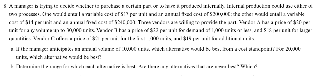 8. A manager is trying to decide whether to purchase a certain part or to have it produced internally. Internal production could use either of
two processes. One would entail a variable cost of $17 per unit and an annual fixed cost of $200,000; the other would entail a variable
cost of $14 per unit and an annual fixed cost of $240,000. Three vendors are willing to provide the part. Vendor A has a price of $20 per
unit for any volume up to 30,000 units. Vendor B has a price of $22 per unit for demand of 1,000 units or less, and $18 per unit for larger
quantities. Vendor C offers a price of $21 per unit for the first 1,000 units, and $19 per unit for additional units.
a. If the manager anticipates an annual volume of 10,000 units, which alternative would be best from a cost standpoint? For 20,000
units, which alternative would be best?
b. Determine the range for which each alternative is best. Are there any alternatives that are never best? Which?