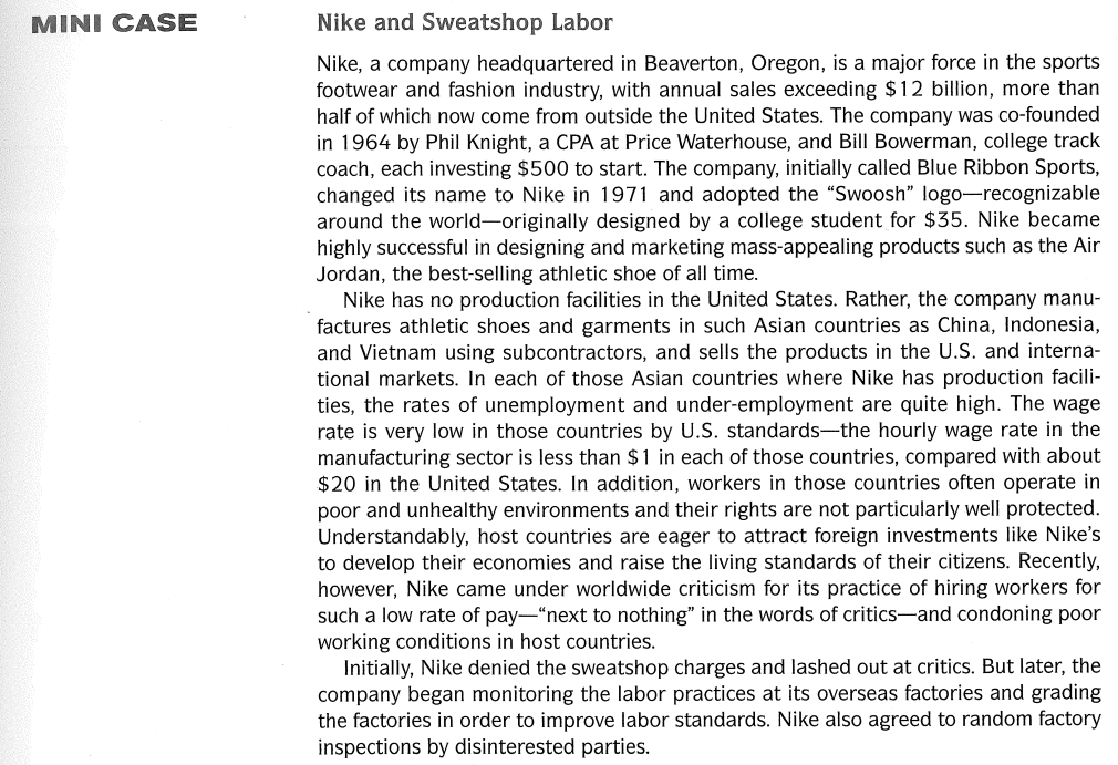 MINI CASE
Nike and Sweatshop Labor
Nike, a company headquartered in Beaverton, Oregon, is a major force in the sports
footwear and fashion industry, with annual sales exceeding $12 billion, more than
half of which now come from outside the United States. The company was co-founded
in 1964 by Phil Knight, a CPA at Price Waterhouse, and Bill Bowerman, college track
coach, each investing $500 to start. The company, initially called Blue Ribbon Sports,
changed its name to Nike in 1971 and adopted the "Swoosh" logo-recognizable
around the world-originally designed by a college student for $35. Nike became
highly successful in designing and marketing mass-appealing products such as the Air
Jordan, the best-selling athletic shoe of all time.
Nike has no production facilities in the United States. Rather, the company manu-
factures athletic shoes and garments in such Asian countries as China, Indonesia,
and Vietnam using subcontractors, and sells the products in the U.S. and interna-
tional markets. In each of those Asian countries where Nike has production facili-
ties, the rates of unemployment and under-employment are quite high. The wage
rate is very low in those countries by U.S. standards-the hourly wage rate in the
manufacturing sector is less than $1 in each of those countries, compared with about
$20 in the United States. In addition, workers in those countries often operate in
poor and unhealthy environments and their rights are not particularly well protected.
Understandably, host countries are eager to attract foreign investments like Nike's
to develop their economies and raise the living standards of their citizens. Recently,
however, Nike came under worldwide criticism for its practice of hiring workers for
such a low rate of pay-"next to nothing" in the words of critics-and condoning poor
working conditions in host countries.
Initially, Nike denied the sweatshop charges and lashed out at critics. But later, the
company began monitoring the labor practices at its overseas factories and grading
the factories in order to improve labor standards. Nike also agreed to random factory
inspections by disinterested parties.
