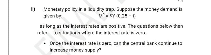 ii)
Monetary policy in a liquidity trap. Suppose the money demand is
M° = $Y (0.25 – i)
given by:
as long as the interest rates are positive. The questions below then
refer to situations where the interest rate is zero.
• Once the interest rate is zero, can the central bank continue to
increase money supply?
