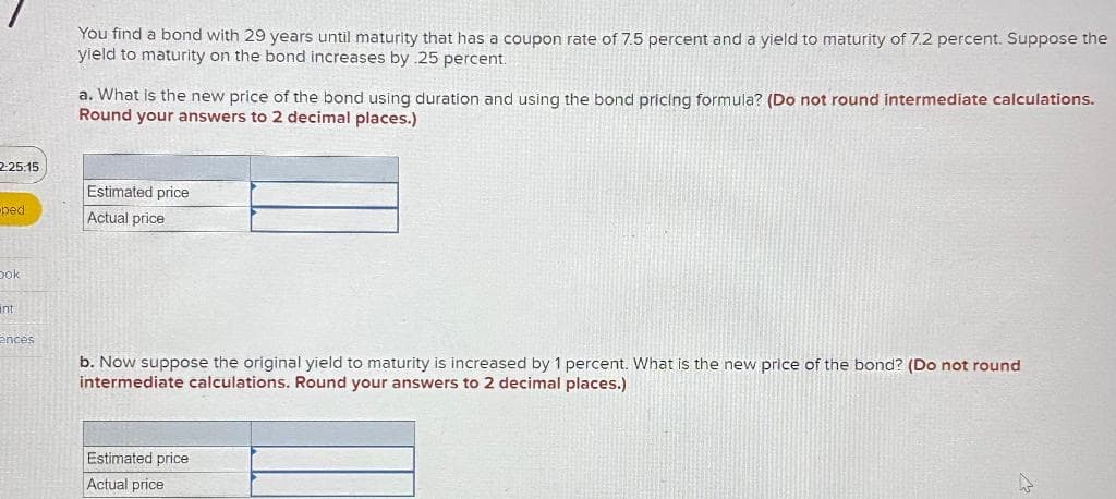 2:25:15
ped
Dok
int
ences
You find a bond with 29 years until maturity that has a coupon rate of 7.5 percent and a yield to maturity of 7.2 percent. Suppose the
yield to maturity on the bond increases by .25 percent.
a. What is the new price of the bond using duration and using the bond pricing formula? (Do not round intermediate calculations.
Round your answers to 2 decimal places.)
Estimated price
Actual price
b. Now suppose the original yield to maturity is increased by 1 percent. What is the new price of the bond? (Do not round
intermediate calculations. Round your answers to 2 decimal places.)
Estimated price
Actual price