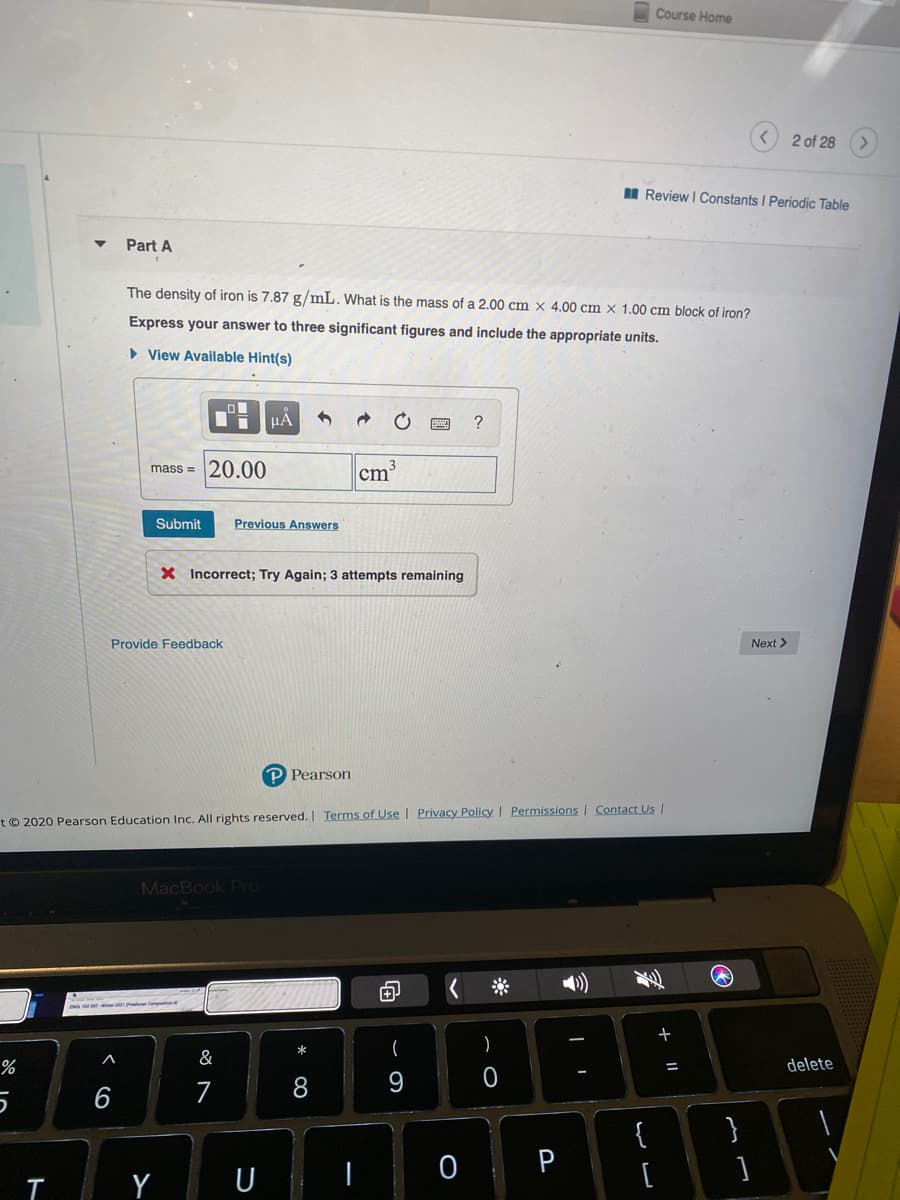 Course Home
2 of 28
I Review I Constants I Periodic Table
Part A
The density of iron is 7.87 g/mL. What is the mass of a 2.00 cm × 4.00 cm × 1.00 cm block of iron?
Express your answer to three significant figures and include the appropriate units.
» View Available Hint(s)
HA
?
mass = 20.00
cm
Submit
Previous Answers
X Incorrect; Try Again; 3 attempts remaining
Provide Feedback
Next >
P Pearson
t© 2020 Pearson Education Inc. All rights reserved. | Terms of Usel Privacy Policy | Permissions I Contact Us |
MacBook Pro
(
%
&
delete
%3D
7
8
{
}
P
[
|Y U
< co
