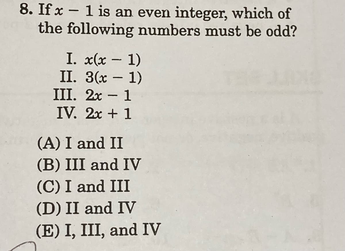 8. If x – 1 is an even integer, which of
the following numbers must be odd?
-
I. x(x - 1)
II. 3(х — 1)
III. 2x - 1
IV. 2x + 1
(A) I and II
(B) III and IV
(C) I and III
(D) II and IV
(E) I, III, and IV
