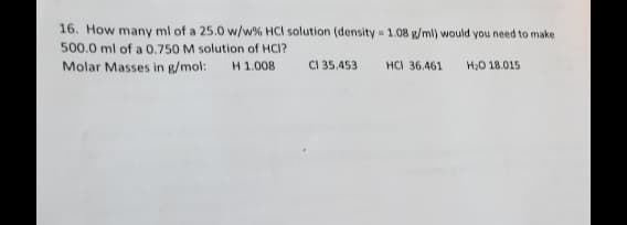 16. How many ml of a 25.0 w/w% HCI solution (density=1.08 g/ml) would you need to make
500.0 ml of a 0.750 M solution of HCI?
Molar Masses in g/mol: H 1.008
CI 35.453
HCI 36.461
H₂O 18.015