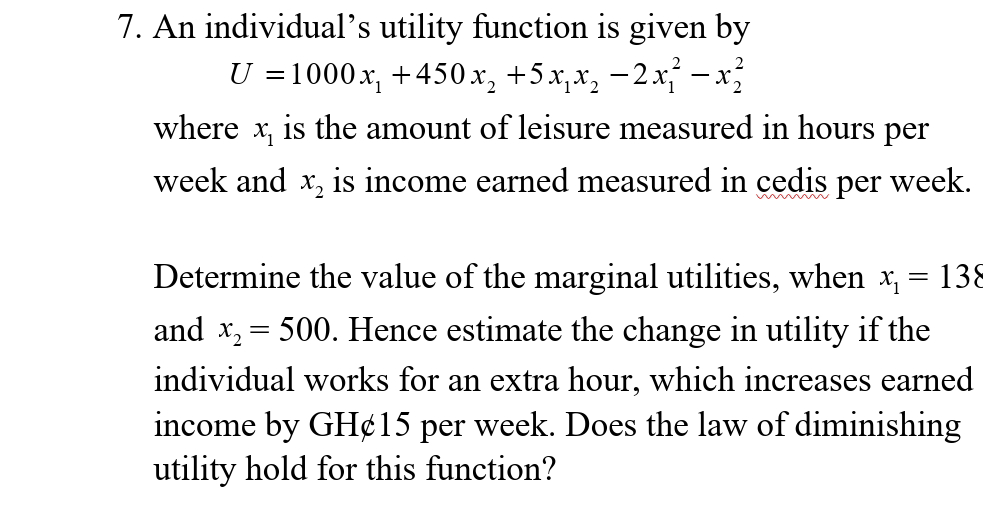 7. An individual's utility function is given by
U =1000x, +450x, +5 x,x, -2x - x
where x, is the amount of leisure measured in hours per
week and x, is income earned measured in cedis per week.
Determine the value of the marginal utilities, when x, = 138
and x, = 500. Hence estimate the change in utility if the
individual works for an extra hour, which increases earned
income by GH¢15 per week. Does the law of diminishing
utility hold for this function?

