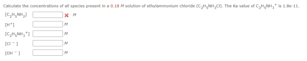 Calculate the concentrations of all species present in a 0.18 M solution of ethylammonium chloride (C,H-NH,CI). The Ka value of C,H-NH,+ is 1.8e-11.
[C,H,NH,]
X M
[H+]
[C,H5NH,+]
M
[CI -]
M
[OH - ]
M
