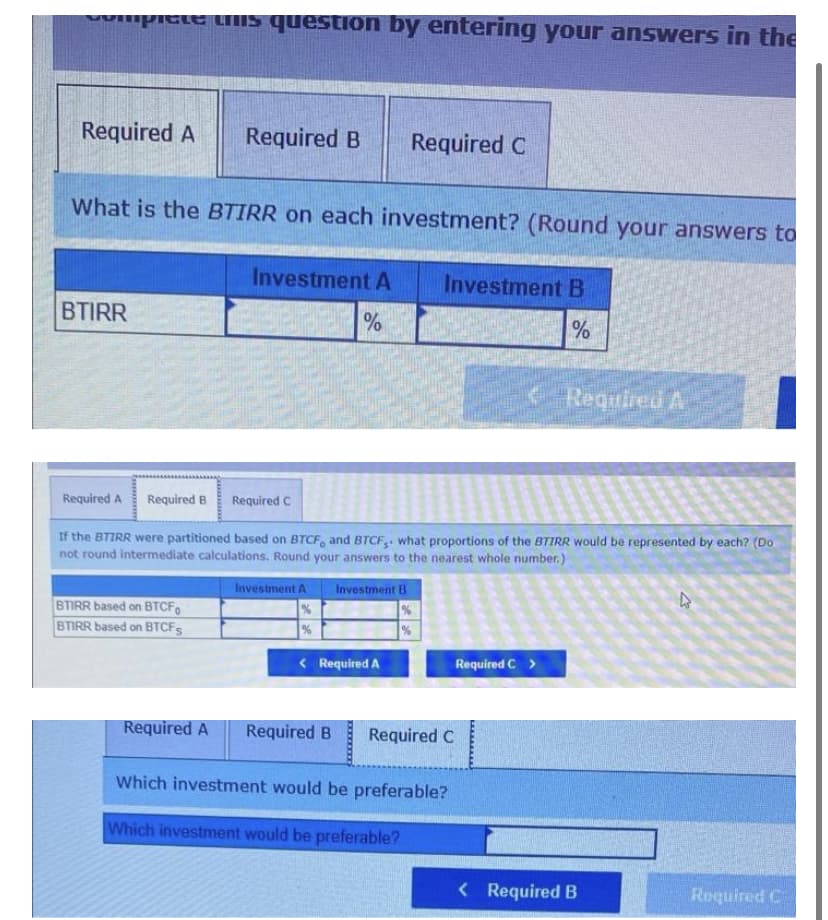 picte LIIS question by entering your answers in the
Required A
Required B
Required C
What is the BTIRR on each investment? (Round your answers to
Investment A
Investment B
BTIRR
%
%
Required A
Required A
Required B
Required C
If the BTIRR were partitioned based on BTCF, and BTCF3: what proportions of the BTIRR would be represented by each? (Do
not round intermediate calculations. Round your answers to the nearest whole number.)
Investment A
Investment B
BTIRR based on BTCF.
BTIRR based on BTCFS
< Required A
Required C >
Required A
Required B
Required C
Which investment would be preferable?
Which investment would be preferable?
< Required B
Required C
