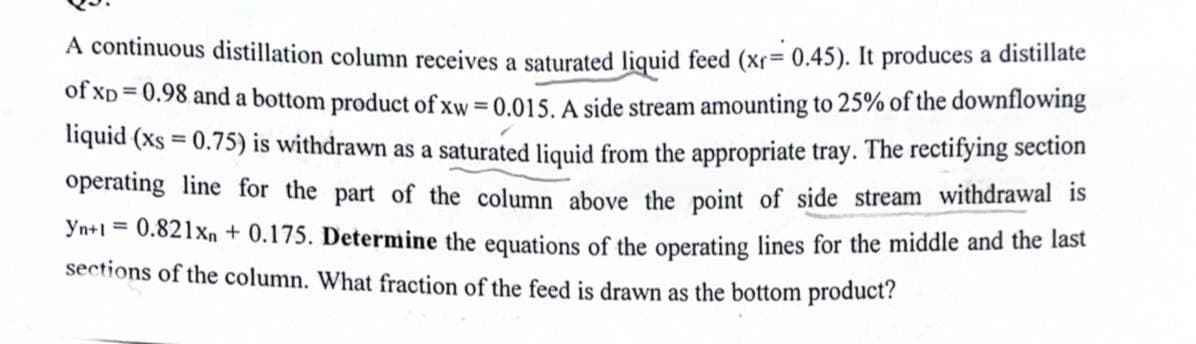 A continuous distillation column receives a saturated liquid feed (xr= 0.45). It produces a distillate
of xp = 0.98 and a bottom product of xw = 0.015. A side stream amounting to 25% of the downflowing
liquid (xs = 0.75) is withdrawn as a saturated liquid from the appropriate tray. The rectifying section
operating line for the part of the column above the point of side stream withdrawal is
Yn+1 = 0.821xn + 0.175. Determine the equations of the operating lines for the middle and the last
sections of the column. What fraction of the feed is drawn as the bottom product?