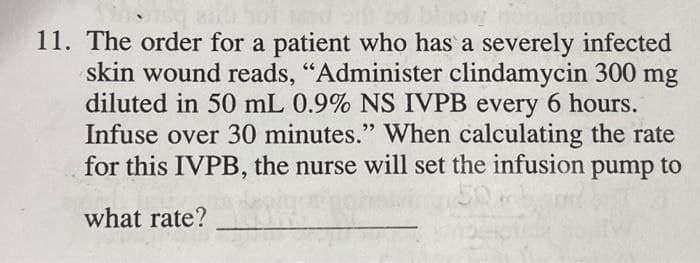 11. The order for a patient who has a severely infected
skin wound reads, "Administer clindamycin 300 mg
diluted in 50 mL 0.9% NS IVPB every 6 hours.
Infuse over 30 minutes." When calculating the rate
for this IVPB, the nurse will set the infusion pump to
what rate?