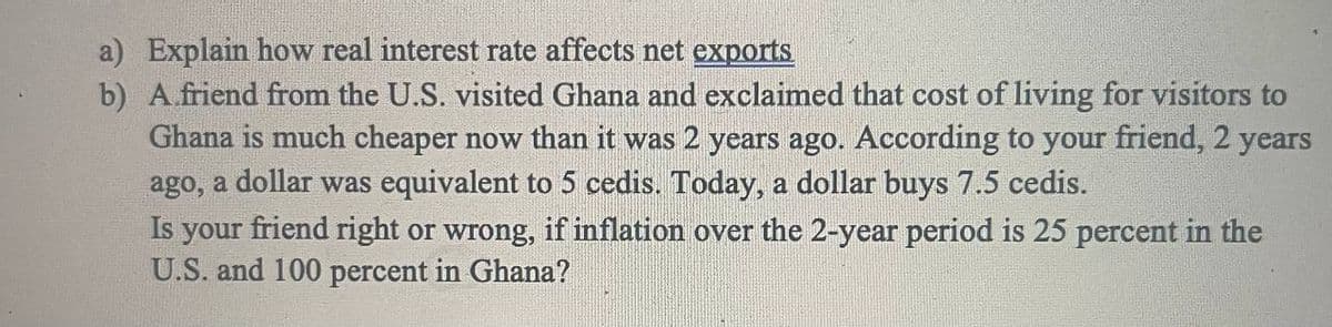 a) Explain how real interest rate affects net exports
b) A friend from the U.S. visited Ghana and exclaimed that cost of living for visitors to
Ghana is much cheaper now than it was 2 years ago. According to your friend, 2 years
ago, a dollar was equivalent to 5 cedis. Today, a dollar buys 7.5 cedis.
Is your friend right or wrong, if inflation over the 2-year period is 25 percent in the
U.S. and 100 percent in Ghana?