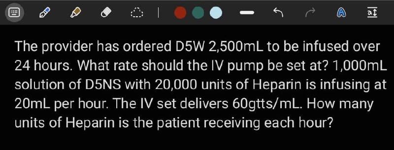 at
The provider has ordered D5W 2,500mL to be infused over
24 hours. What rate should the IV pump be set at? 1,000mL
solution of D5NS with 20,000 units of Heparin is infusing at
20mL per hour. The IV set delivers 60gtts/mL. How many
units of Heparin is the patient receiving each hour?
