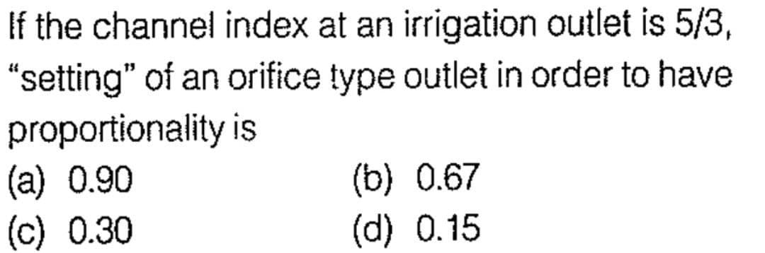 If the channel index at an irrigation outlet is 5/3,
"setting" of an orifice type outlet in order to have
proportionality is
(a) 0.90
(c) 0.30
(b) 0.67
(d) 0.15